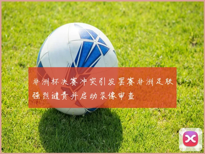 非洲杯决赛冲突引发罢赛非洲足联强烈谴责并启动录像审查