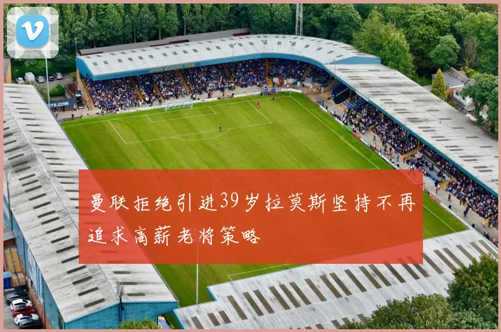 曼联拒绝引进39岁拉莫斯坚持不再追求高薪老将策略