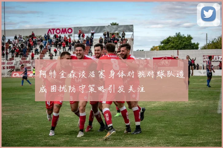 阿特金森谈活塞身体对抗对球队造成困扰防守策略引发关注