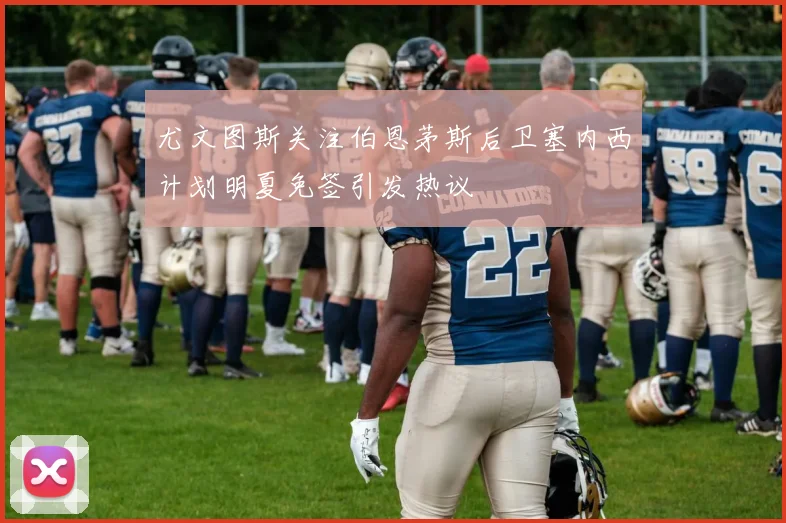 尤文图斯关注伯恩茅斯后卫塞内西计划明夏免签引发热议