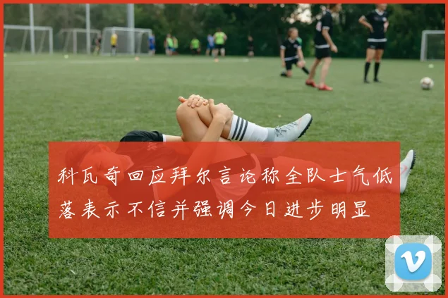 科瓦奇回应拜尔言论称全队士气低落表示不信并强调今日进步明显