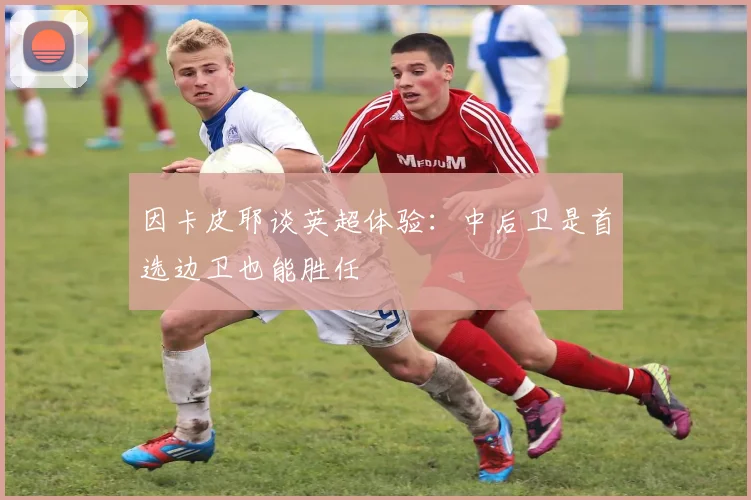 因卡皮耶谈英超体验：中后卫是首选边卫也能胜任