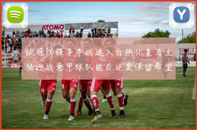 欧冠16强争夺战进入白热化皇马主场迎战意甲球队能否逆袭保留希望