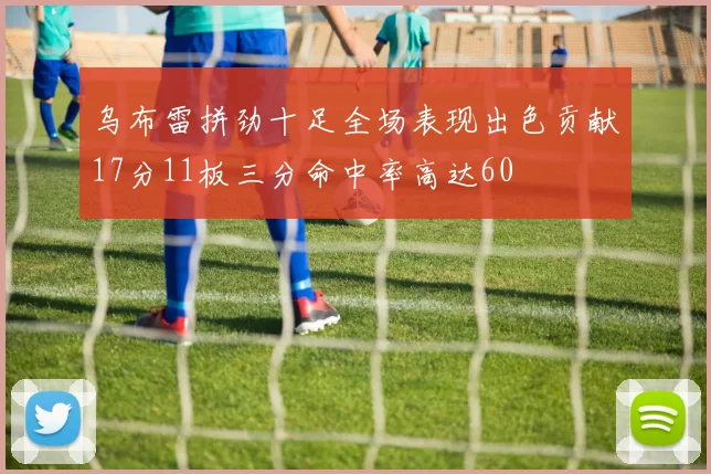 乌布雷拼劲十足全场表现出色贡献17分11板三分命中率高达60