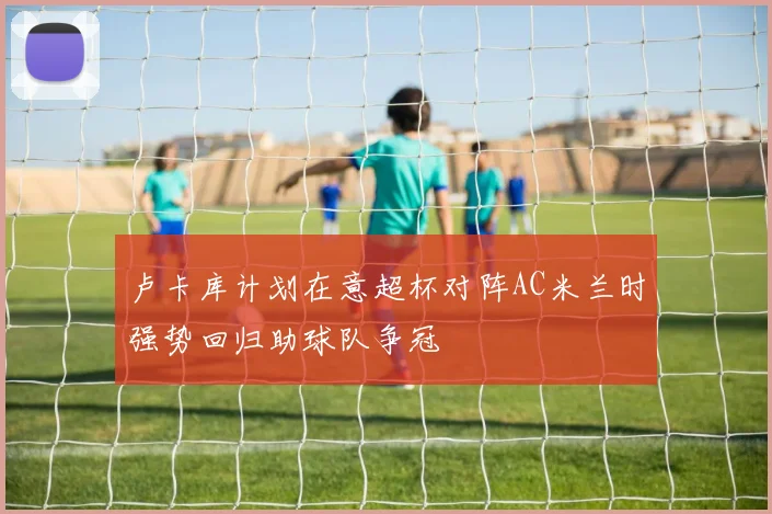 卢卡库计划在意超杯对阵AC米兰时强势回归助球队争冠