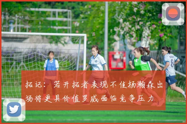 拓记：若开拓者表现不佳杨瀚森出场将更具价值罗威面临竞争压力