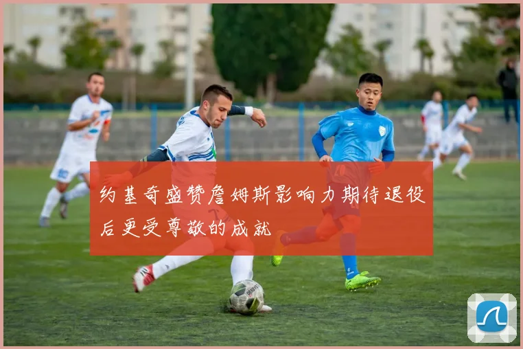 约基奇盛赞詹姆斯影响力期待退役后更受尊敬的成就