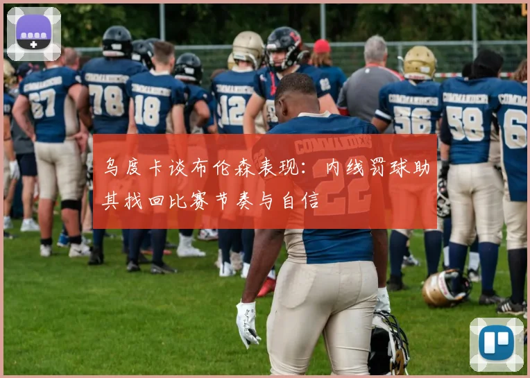 乌度卡谈布伦森表现：内线罚球助其找回比赛节奏与自信