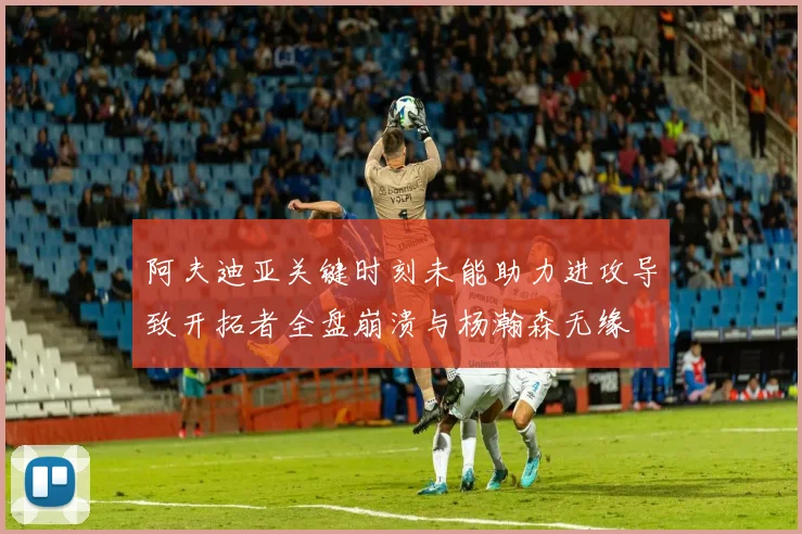 阿夫迪亚关键时刻未能助力进攻导致开拓者全盘崩溃与杨瀚森无缘