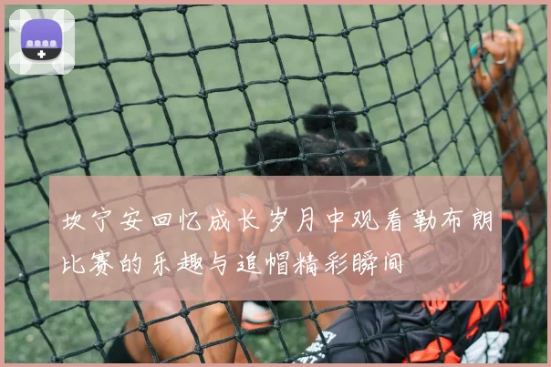 坎宁安回忆成长岁月中观看勒布朗比赛的乐趣与追帽精彩瞬间