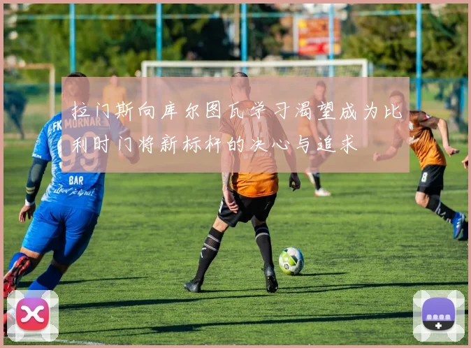 拉门斯向库尔图瓦学习渴望成为比利时门将新标杆的决心与追求