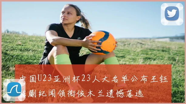 中国U23亚洲杯23人大名单公布王钰栋蒯纪闻领衔依木兰遗憾落选