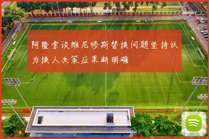 阿隆索谈维尼修斯替换问题坚持认为换人决策应果断明确
