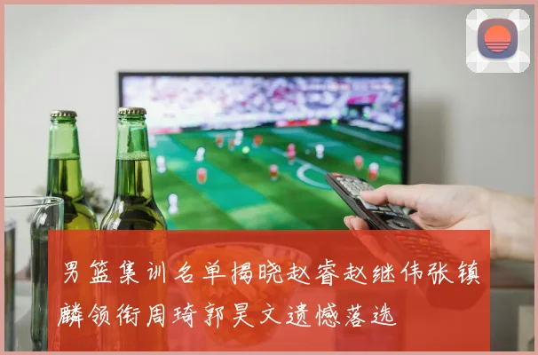 男篮集训名单揭晓赵睿赵继伟张镇麟领衔周琦郭昊文遗憾落选