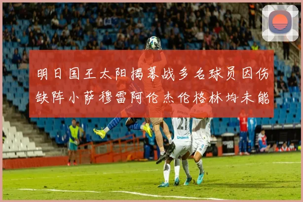 明日国王太阳揭幕战多名球员因伤缺阵小萨穆雷阿伦杰伦格林均未能出战