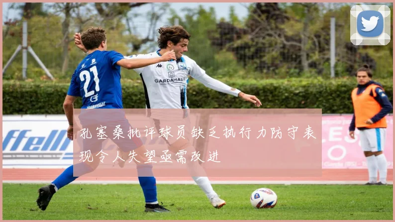 孔塞桑批评球员缺乏执行力防守表现令人失望亟需改进