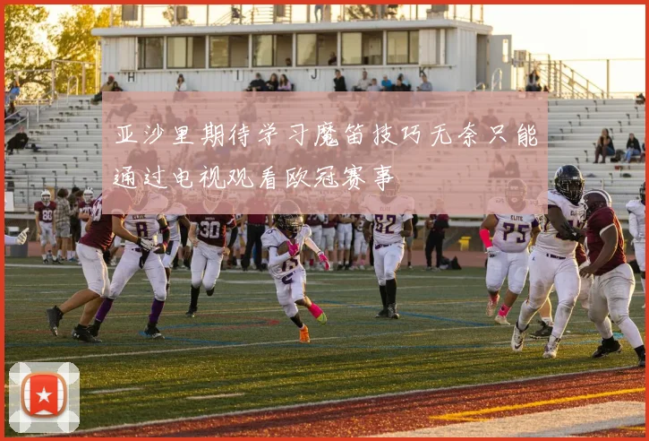 亚沙里期待学习魔笛技巧无奈只能通过电视观看欧冠赛事
