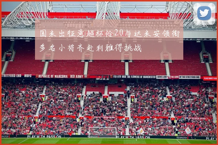 国米出征意超杯恰20与达米安领衔多名小将齐赴利雅得挑战