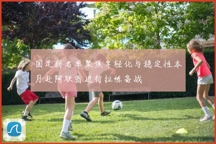 国足新名单聚焦年轻化与稳定性本月赴阿联酋进行拉练备战