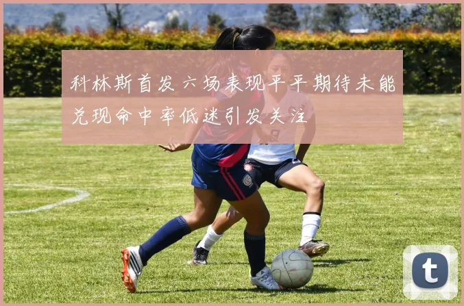 科林斯首发六场表现平平期待未能兑现命中率低迷引发关注