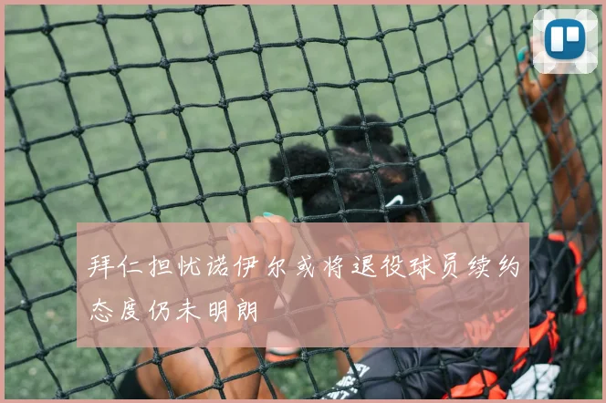 拜仁担忧诺伊尔或将退役球员续约态度仍未明朗