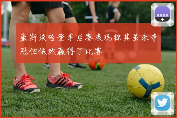 豪斯谈哈登季后赛表现称其虽未夺冠但依然赢得了比赛