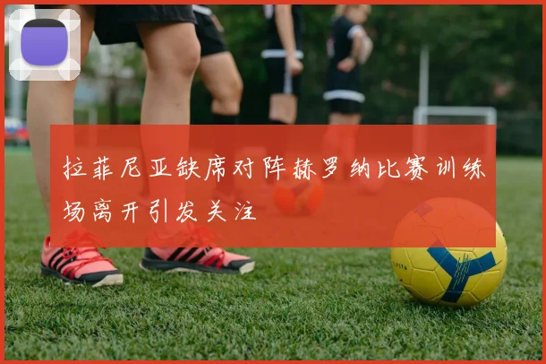 拉菲尼亚缺席对阵赫罗纳比赛训练场离开引发关注
