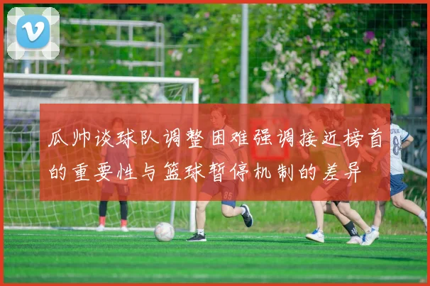 瓜帅谈球队调整困难强调接近榜首的重要性与篮球暂停机制的差异