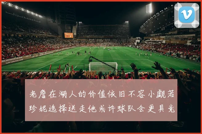 老詹在湖人的价值依旧不容小觑若珍妮选择送走他或许球队会更具竞争力