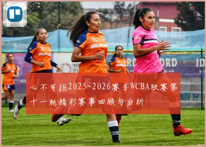 心不可挡2025-2026赛季WCBA联赛第十一轮精彩赛事回顾与分析