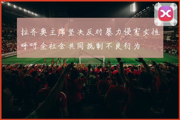 拉齐奥主席坚决反对暴力侵害女性呼吁全社会共同抵制不良行为
